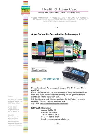 PRESSE INFORMATION                    PRESS RELEASE                    INFORMATION DE PRESSE
                                   HEALTH & HOME Care GmbH • Rödelheimer Landstraße 75-85 • 60487 Frankfurt am Main • Tel.: 069 / 90 55 78-0
                                                   Fax: 069 / 597 32 71 • info@HHC-Netzwerk.de • www.HHC-Netzwerk.de




                                                                                -7-


                                 App »Farben der Gesundheit« / Farbmessgerät




                                 Das weltweit erste Farbmessgerät designed für iPod touch, iPhone
                                 und iPad.
                                 Entdecken Sie, wie man Farben messen kann, diese via Blue-tooth® auf
                                 Ihren iPod touch, iPhone und iPad überträgt und die genauen Farben
Redaktion:
                                 direkt in ein iPhone applizieren kann.
HEALTH & HOME Care GmbH          In 3 Schritten und nur 2 Minuten, wechseln Sie die Farben von einem
Rödelheimer Landstraße 75-85     Gebäude, Wänden, Kleidern, Objekten usw.
60487 Frankfurt am Main
                                 App unter: http://itunes.com/apps/healthandcare
Tel. 069 - 9055780
Fax 069 - 5973271                KONTAKT: Colorix Sàrl
info@HHC-Netzwerk.de                      Avenue du Mail 59
www.HHC-Netzwerk.de
                                          CH-2002 Neuchatel
Abdruck frei                              Tel.: +41-32-930 29-15
Reproduction permitted                    Fax: +41-32-930 29-31
Reproduction permise                      info@colorix.com / www.colorix.com
Belegexemplar erbeten
Kindly provide specimen copy                                                    -8-
Prière de fournir un exemplare
 