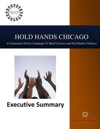 HOLD HANDS CHICAGOA Community Driven Campaign To Build Careers and End Student ViolenceExecutive Summary<br />lefttopHold Hands Chicago<br />quot;
Somehow, many of our young people have lost faith in the future,quot;
 Arne Duncan, October 2009 <br />The highly publicized increase in violence in Chicago neighborhoods has generated a coalition of companies, agencies and community organizations who are responding through a new program, Hold Hands Chicago. While increased security, gun control and a variety of quot;
prescriptivequot;
 solutions are reviewed; Hold Hands Chicago delivers an educational program that can have the greatest impact on the crisis we face in Chicago, violence. <br />We deliver hope and a new vision for the future for our inner city youth.<br />Hold Hands Chicago recognizes the boundaries and limitations that have prevented many Chicago teenagers from aspiring to be productive citizens. Life on the streets has become the norm as a result of the disconnect between school and any career aspirations. The mission of Hold Hands Chicago is to engage students in learning that will ultimately leads to higher aspirations and productive careers in the 21st century. <br /> Start the Change <br /> “Our education systems are one of the great, enduring achievements of the 19th century. They were designed to prepare children for success in a burgeoning industrial economy, and they did their job well. But a 21st century services-and-knowledge-based economy has altered the landscape, and it requires different skills and ways of learning. If we hope to help our children achieve their potential —and realize the potential of a smarter planet — then school itself will have to get a lot smarter.”  Smarter Planet, IBM <br />Amplify this call for change as we address violence in our Chicago neighborhoods. By being quot;
smarterquot;
 we can create experiences for students that open their eyes to a future beyond the neighborhood and the streets. Hold Hands Chicago will deliver these experiences through visits to the work place, adaptations to curriculum and connections between adults and students supported through technology. <br />By positioning education throughout society, the positive impact will be felt far beyond.<br />How Will We Do This? <br />Experiences for students through visits to companies and agencies throughout Chicago. Hold Hands Chicago coordinates visits for students to companies, agencies, and institutions that represent a wide variety of potential careers. The coalition of companies is rapidly growing.  Their commitment to hosting a visit for 25-30 students for the day represents an important first step in engaging and creating connections between academics and a student's future. <br /> Students will participate in structured visits to banks, restaurants, corporations, and a variety of settings that can open their eyes to a world they never knew existed. More affluent families and students connect with many of these places almost on a daily basis while many inner city youth rarely leave their neighborhoods. <br />rightbottomHold Hands Chicago will quot;
level the playing fieldquot;
 for our Chicago youth by insuring selected students are offered a highly organized, structured and informative experience, connecting to careers and adults in the work place. Connections between academic preparation and careers online. For the first time in history we have a generation of digital natives – these students of the Internet generation have grown up immersed in the use of information technologies. Unlike generations past, these students are at ease with technology and easily adapt and integrate new functionality from smart phones, laptop computers, mp3 players, game stations, and virtual reality worlds. They arrive at school expecting to leverage technology in the learning environment just as they do in their personal lives.<br />The Hold Hands Chicago website will deliver student activities and projects, aligned with CPS Academic Standards that prepare students for each visit. The curriculum team, directed by Dr. Anna Sanford, delivers relevant content that creates experiential learning while building important skills for students. <br />Student-centered projects are a component of the follow-up activities for each visit.  Adult role models mentor and stay connected to students during the school day through our Hold Hands Chicago website. This website will adhere to all CPS guidelines related to on-line access and communications and can be hosted by either the Hold Hands Chicago technology team or the district. <br />On-line Mentoring between adults in the workplace and CPS Students <br />Personal connections between adults in the workplace and CPS students will be supported through the on-line mentoring program on the Hold Hands Chicago website. This highly monitored program uses the tools and resources our youth access as a part of today's digital generation. Encouragement, sharing of ideas, support and knowledge are enhanced during the school day through Web 2.0 tools. rightcenter<br />By being quot;
smarterquot;
, education now delivers new experiences, establishes new connections and enhances the impact of these for students through the use of technology. <br />Hold Hand Chicago aligns to the 21st Century Employment Skills Initiative. <br />By quot;
connecting education to the workforcequot;
, the 21st Century initiative outlines the need to emphasize skills and knowledge that students must master to compete globally and become successful citizens. Hold Hands Chicago creates a coalition of companies, agencies and educators who strive to offer this make a change for our inner city youth. Through the advancement of relevant education, real world work place experiences and support, we adhere to the 21st Century guidelines while offering new opportunities that create hope for our disadvantaged youth. <br />Illinois 21st Century Skills initiative urges business leaders to partner with local school districts to quot;
help create an education system that better prepares student for tomorrow’s workplace by <br />,[object Object]