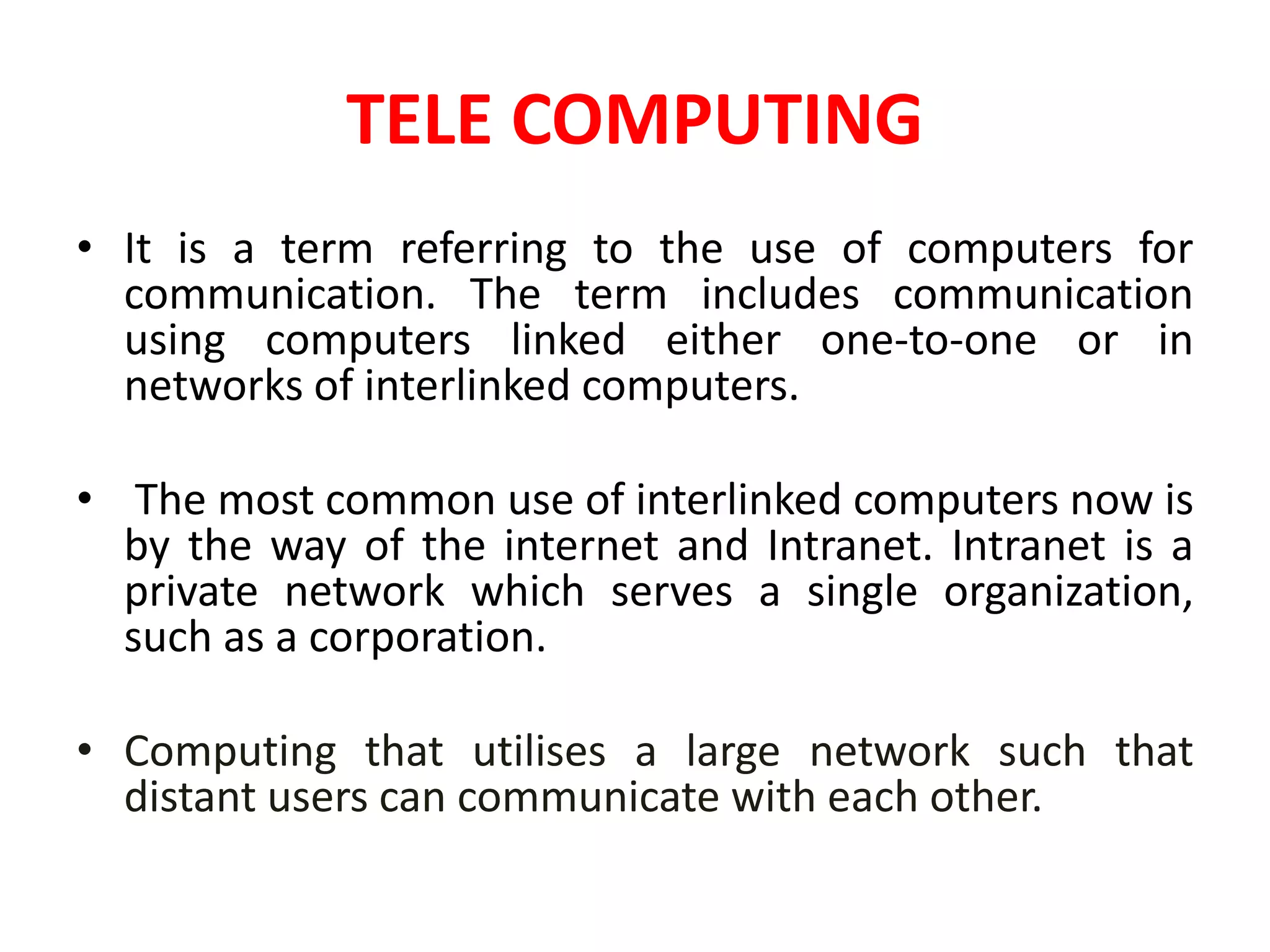 TELE COMPUTING
• It is a term referring to the use of computers for
communication. The term includes communication
using computers linked either one-to-one or in
networks of interlinked computers.
• The most common use of interlinked computers now is
by the way of the internet and Intranet. Intranet is a
private network which serves a single organization,
such as a corporation.
• Computing that utilises a large network such that
distant users can communicate with each other.
 