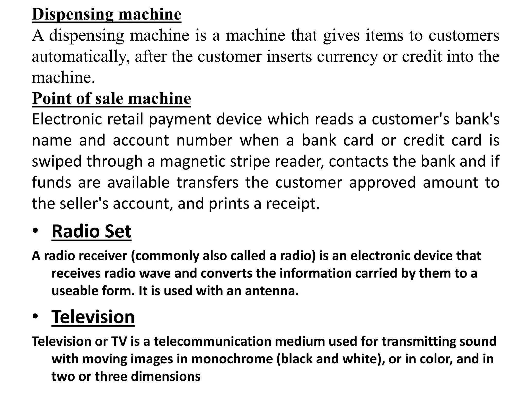 Dispensing machine
A dispensing machine is a machine that gives items to customers
automatically, after the customer inserts currency or credit into the
machine.
Point of sale machine
Electronic retail payment device which reads a customer's bank's
name and account number when a bank card or credit card is
swiped through a magnetic stripe reader, contacts the bank and if
funds are available transfers the customer approved amount to
the seller's account, and prints a receipt.
• Radio Set
A radio receiver (commonly also called a radio) is an electronic device that
receives radio wave and converts the information carried by them to a
useable form. It is used with an antenna.
• Television
Television or TV is a telecommunication medium used for transmitting sound
with moving images in monochrome (black and white), or in color, and in
two or three dimensions
 