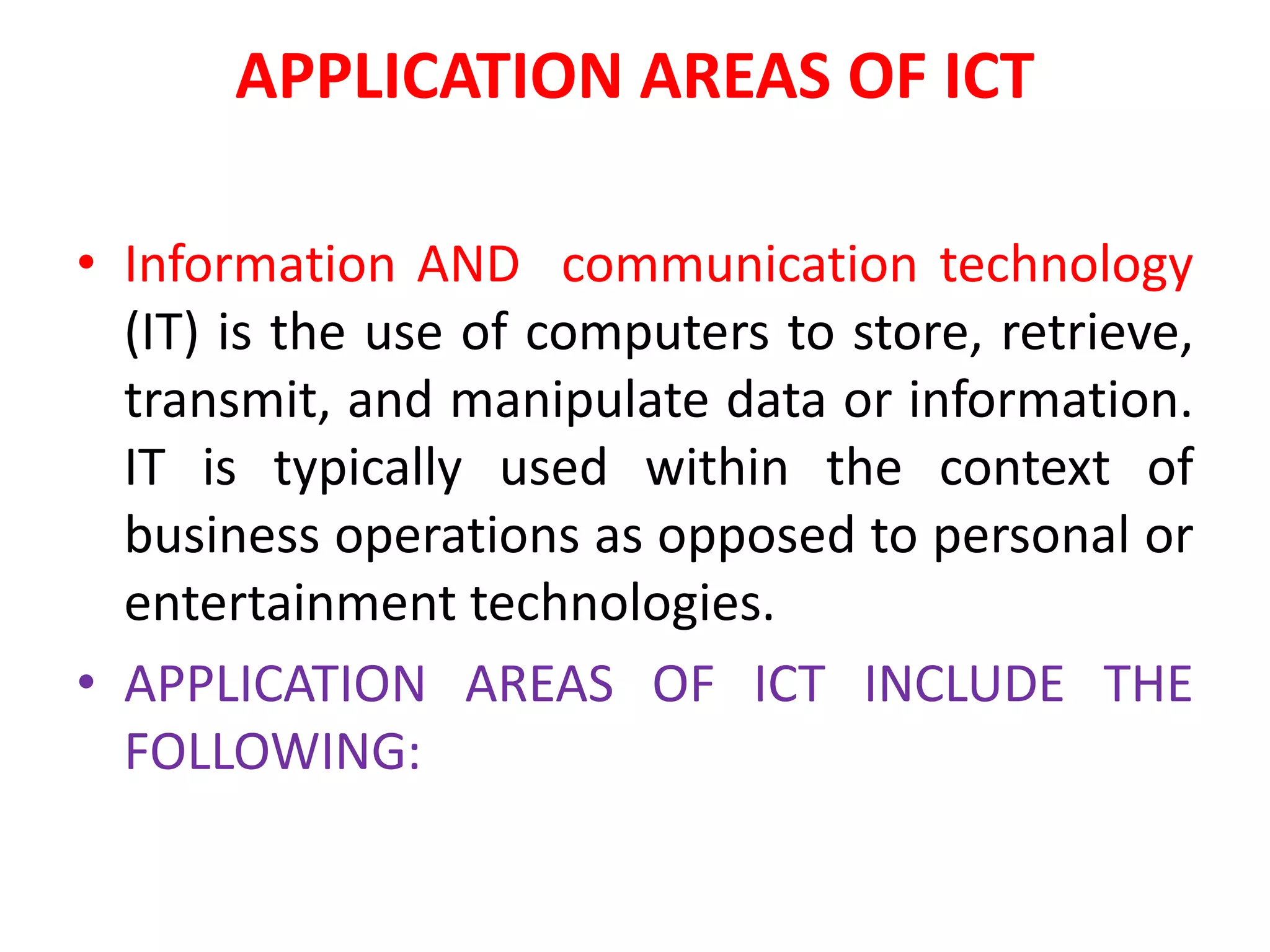 APPLICATION AREAS OF ICT
• Information AND communication technology
(IT) is the use of computers to store, retrieve,
transmit, and manipulate data or information.
IT is typically used within the context of
business operations as opposed to personal or
entertainment technologies.
• APPLICATION AREAS OF ICT INCLUDE THE
FOLLOWING:
 
