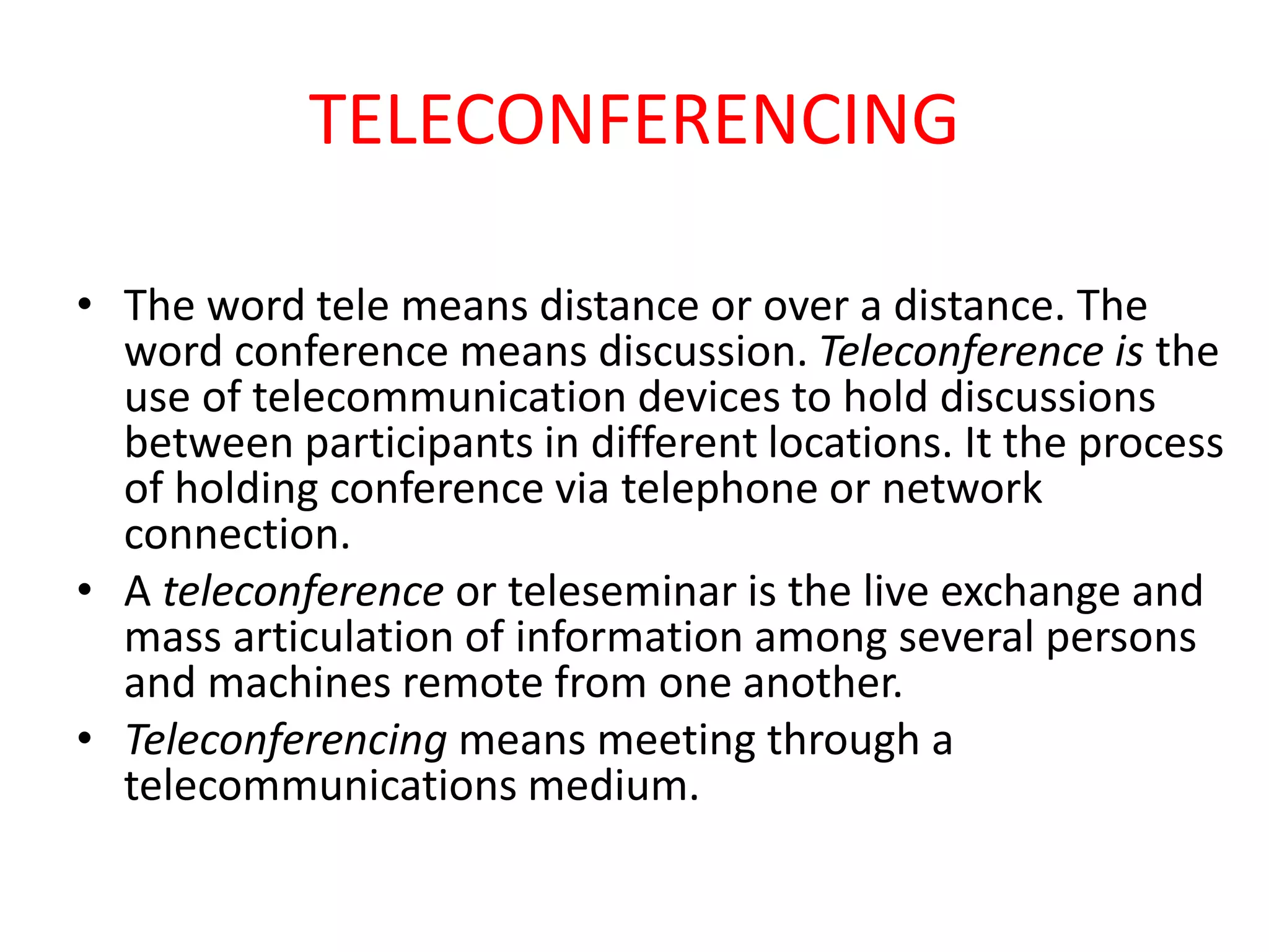 TELECONFERENCING
• The word tele means distance or over a distance. The
word conference means discussion. Teleconference is the
use of telecommunication devices to hold discussions
between participants in different locations. It the process
of holding conference via telephone or network
connection.
• A teleconference or teleseminar is the live exchange and
mass articulation of information among several persons
and machines remote from one another.
• Teleconferencing means meeting through a
telecommunications medium.
 