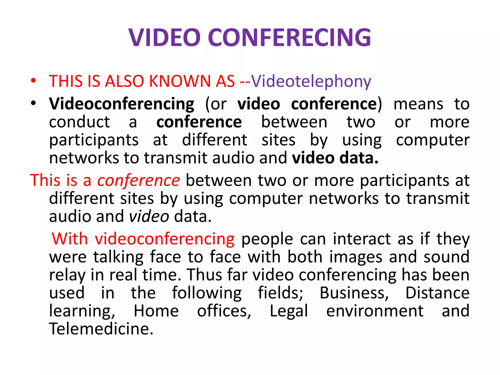 VIDEO CONFERECING
• THIS IS ALSO KNOWN AS --Videotelephony
• Videoconferencing (or video conference) means to
conduct a conference between two or more
participants at different sites by using computer
networks to transmit audio and video data.
This is a conference between two or more participants at
different sites by using computer networks to transmit
audio and video data.
With videoconferencing people can interact as if they
were talking face to face with both images and sound
relay in real time. Thus far video conferencing has been
used in the following fields; Business, Distance
learning, Home offices, Legal environment and
Telemedicine.
 