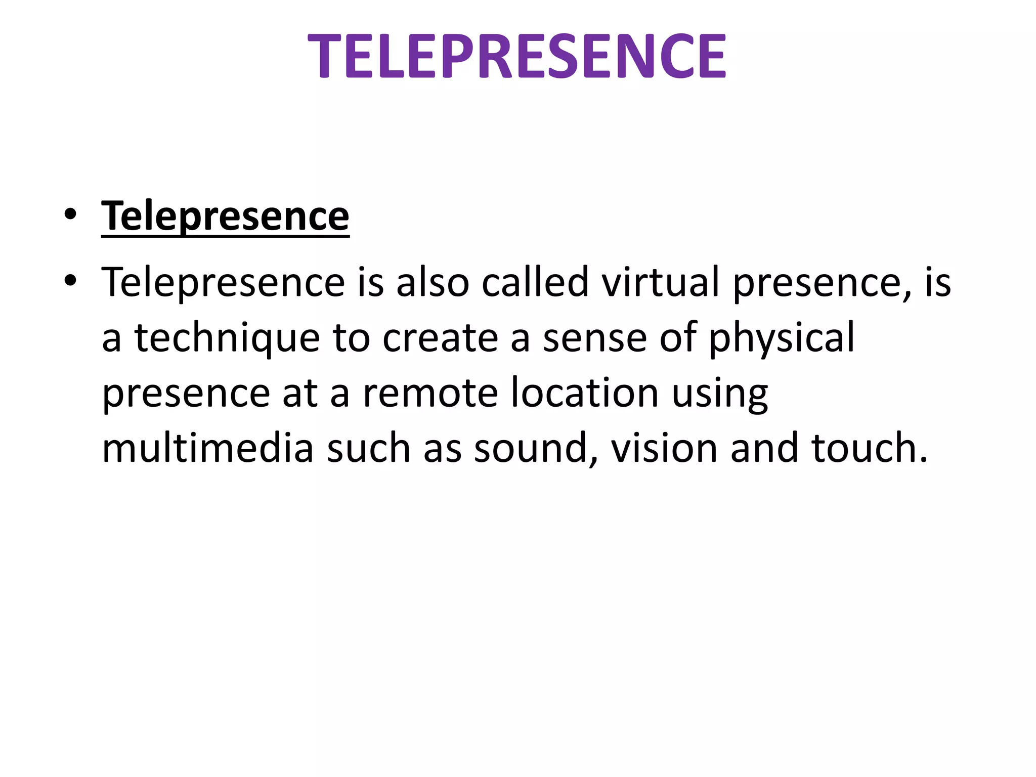 TELEPRESENCE
• Telepresence
• Telepresence is also called virtual presence, is
a technique to create a sense of physical
presence at a remote location using
multimedia such as sound, vision and touch.
 
