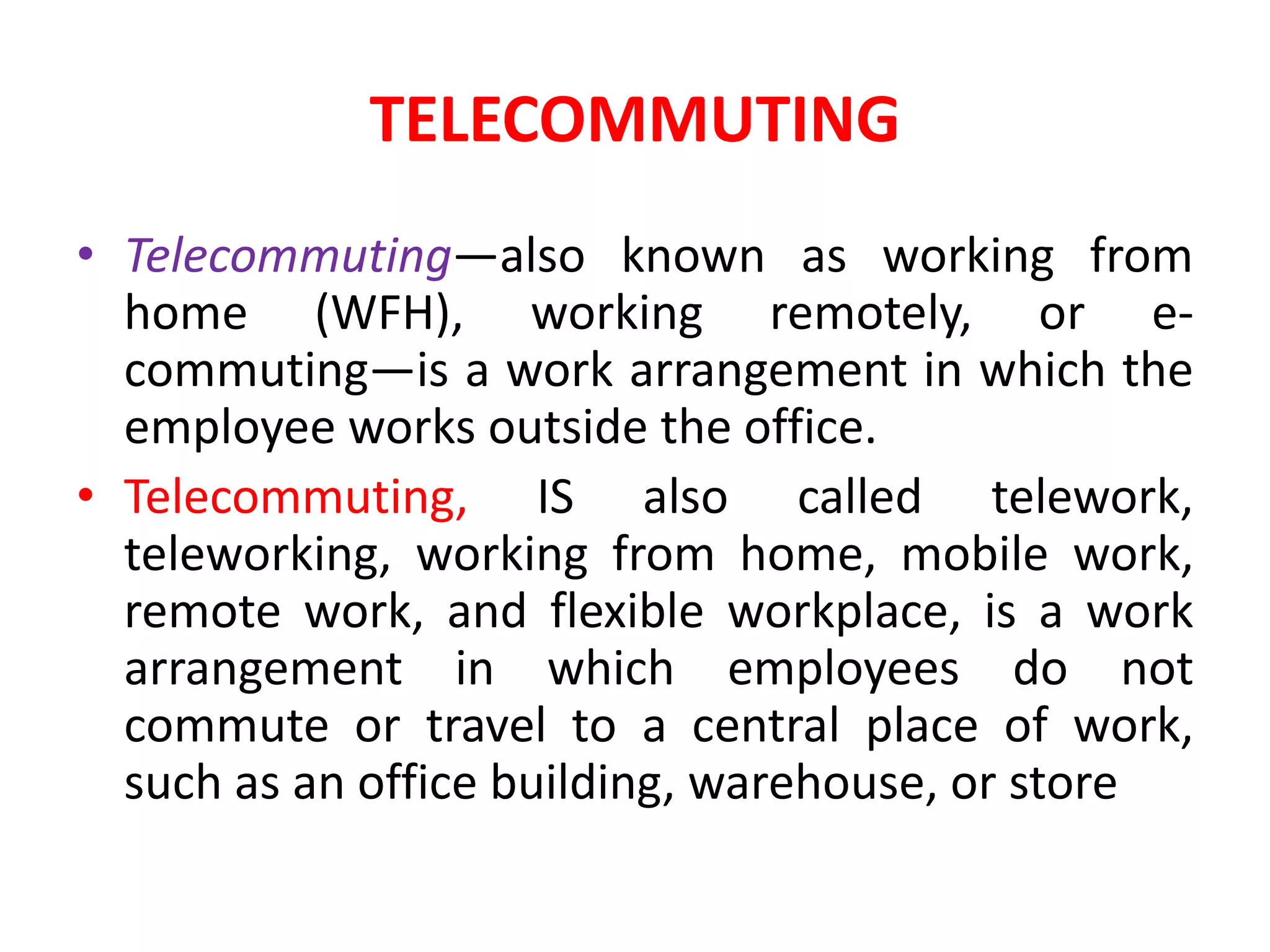 TELECOMMUTING
• Telecommuting—also known as working from
home (WFH), working remotely, or e-
commuting—is a work arrangement in which the
employee works outside the office.
• Telecommuting, IS also called telework,
teleworking, working from home, mobile work,
remote work, and flexible workplace, is a work
arrangement in which employees do not
commute or travel to a central place of work,
such as an office building, warehouse, or store
 