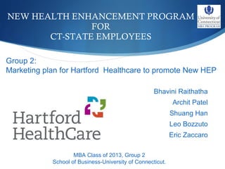 NEW HEALTH ENHANCEMENT PROGRAM FOR CT-STATE EMPLOYEES ,[object Object],[object Object],[object Object],[object Object],[object Object],MBA Class of 2013, Group 2 School of Business-University of Connecticut. Group 2: Marketing plan for Hartford  Healthcare to promote New HEP 