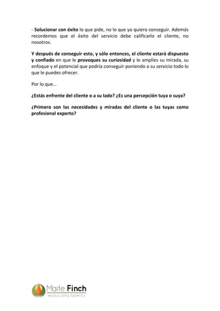 - Solucionar con éxito lo que pide, no lo que yo quiero conseguir. Además
recordemos que el éxito del servicio debe calificarlo el cliente, no
nosotros.
Y después de conseguir esto, y sólo entonces, el cliente estará dispuesto
y confiado en que le provoques su curiosidad y le amplíes su mirada, su
enfoque y el potencial que podría conseguir poniendo a su servicio todo lo
que le puedes ofrecer.
Por lo que…
¿Estás enfrente del cliente o a su lado? ¿Es una percepción tuya o suya?
¿Primero son las necesidades y miradas del cliente o las tuyas como
profesional experto?
 