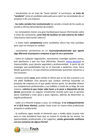 - actualmente no se trata de “hacer bonito” el currículum, se trata de
“venderte” como el candidato adecuado para cubrir las necesidades de un
proyecto o de una empresa
- las redes sociales han revolucionado los canales a través de los cuales se
accede a ofertas-demandantes de empleo
- los reclutadores tienen una gran facilidad para buscar información sobre
ti antes de contactarte, ¿eres fácil de localizar en este entorno de redes?
¿Hay buena información sobre ti?
- si antes había competencia entre candidatos ahora hay más cantidad,
pero ¡ojo! no siempre en calidad
- necesitamos convertirnos en un recurso/producto/valor que aporte
algo diferente al proyecto o empresa al que te vas a presentar
- como en cualquier negociación, necesitamos investigar quiénes somos,
qué aportamos y qué nos hace diferentes. Nuestra marca personal es
imprescindible, pues denota seguridad y profesionalidad. A partir de ahí
investigar qué posibilidades hay en el mercado o podemos crear, hacia
dónde queremos ir, en que entornos profesionales queremos movernos y
nos ilusionan.
- conozco varios casos, pero señalo el último que se me dio a conocer y se
me pidió feedback. Una persona que aunque continúa buscando un
proyecto de empresa en el que poder formar parte, ha decidido ofrecer
sus competencias profesionales y sus hobbies a través de su blog. De esta
manera, valoriza lo que mejor sabe hacer y lo pone a disposición de los
demás generando un negocio inicialmente sencillo pero que le permite
darse visibilidad y crear poco a poco ingresos, además de desarrollar su
orgullo profesional.
- nadie va a llevarte trabajo a casa, sin embargo, si tu trabajas/inviertes
en ti (6-8 horas diarias), puedes hasta crear un nuevo éxito profesional,
proyecto o colaboración
- la confianza sigue siendo el elemento que a medio plazo (cuesta más
pero es más duradero) hace que se mueva el mundo de las ventas, las
oportunidades profesionales y los negocios; ¿estás generando confianza
con tus contactos de alguna forma?
 