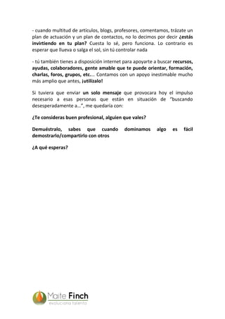 - cuando multitud de artículos, blogs, profesores, comentamos, trázate un
plan de actuación y un plan de contactos, no lo decimos por decir ¿estás
invirtiendo en tu plan? Cuesta lo sé, pero funciona. Lo contrario es
esperar que llueva o salga el sol, sin tú controlar nada
- tú también tienes a disposición internet para apoyarte a buscar recursos,
ayudas, colaboradores, gente amable que te puede orientar, formación,
charlas, foros, grupos, etc.… Contamos con un apoyo inestimable mucho
más amplio que antes, ¡utilízalo!
Si tuviera que enviar un solo mensaje que provocara hoy el impulso
necesario a esas personas que están en situación de “buscando
desesperadamente a…”, me quedaría con:
¿Te consideras buen profesional, alguien que vales?
Demuéstralo, sabes que cuando dominamos algo es fácil
demostrarlo/compartirlo con otros
¿A qué esperas?
 