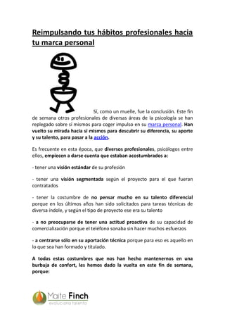 Reimpulsando tus hábitos profesionales hacia
tu marca personal
Sí, como un muelle, fue la conclusión. Este fin
de semana otros profesionales de diversas áreas de la psicología se han
replegado sobre sí mismos para coger impulso en su marca personal. Han
vuelto su mirada hacia sí mismos para descubrir su diferencia, su aporte
y su talento, para pasar a la acción.
Es frecuente en esta época, que diversos profesionales, psicólogos entre
ellos, empiecen a darse cuenta que estaban acostumbrados a:
- tener una visión estándar de su profesión
- tener una visión segmentada según el proyecto para el que fueran
contratados
- tener la costumbre de no pensar mucho en su talento diferencial
porque en los últimos años han sido solicitados para tareas técnicas de
diversa índole, y según el tipo de proyecto ese era su talento
- a no preocuparse de tener una actitud proactiva de su capacidad de
comercialización porque el teléfono sonaba sin hacer muchos esfuerzos
- a centrarse sólo en su aportación técnica porque para eso es aquello en
lo que sea han formado y titulado.
A todas estas costumbres que nos han hecho mantenernos en una
burbuja de confort, les hemos dado la vuelta en este fin de semana,
porque:
 