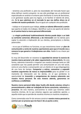 - tenemos una profesión sí, pero las necesidades del mercado hacen que
éstas definan nuestro proyecto: no soy sólo psicólogo soy un profesional
especializado en analizar el entorno para facilitarte tu toma de decisiones,
o en gestionar ayudas para tus logros, o en facilitar el talento de otros,
etc. Es lo que cubrimos en el mercado lo que nos define ahora no el
nombre de nuestra profesión. Ocurre igual con cualquier otra profesión.
- trabaje en el proyecto que trabaje, existe un talento diferencial y común
que aporto en todos mis trabajos. Identificar cual es ese aporte de talento
es el camino hacia tu marca personal diferenciada
- ya ningún profesional tradicionalmente técnico puede dejar a un lado
su vertiente comercial, diferencial, y de interacción con los demás para
captar la atención e implicación de sus clientes, prescriptores o clientes
potenciales
- no es que el teléfono no funcione, es que necesitamos tener un plan de
comunicación y venta de nuestras aportaciones para que el mundo vea y
conozca lo que ganaría si trabajáramos con ellos. Nadie lo va a hacer por
nosotros
Es muy útil desarrollar en nosotros la capacidad de extraer la esencia de
nuestra marca personal y de saber argumentarla y desarrollarla. De esta
forma, sabremos transmitir e impactar con nuestro mensaje tanto en 140
caracteres que nos pueda permitir una comunicación en una red social,
como en una charla o conversación con un cliente en la que dispongamos
de una hora de tiempo. Compactar y estirar, concentrar y expandir
nuestros argumentos de marca es imprescindible para no perder ni un
momento de interacción con los demás, en el que perdamos la
oportunidad de transmitir y comportarnos de manera coherente con
nuestra marca personal. De esta manera además, ganaremos en
confianza y credibilidad.
Nuestra marca personal debe dejar huella allá donde estemos virtual o
presencialmente y debe ser trabajado de forma consciente, voluntaria, y
proactiva. De esta manera, acercaremos la visión que tenemos sobre
nosotros mismos, de lo que estamos seguros que podemos aportar, y
aquella visión que se percibe de nosotros mismos en nuestros receptores.
Como comentaba este fin de semana construir nuestra marca personal es
caminar por un proceso que me hace ir de un punto a otro:
 
