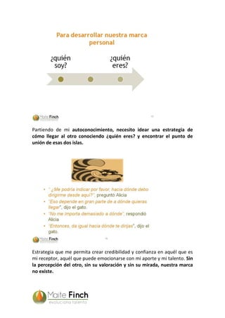 Partiendo de mi autoconocimiento, necesito idear una estrategia de
cómo llegar al otro conociendo ¿quién eres? y encontrar el punto de
unión de esas dos islas.
Estrategia que me permita crear credibilidad y confianza en aquél que es
mi receptor, aquél que puede emocionarse con mi aporte y mi talento. Sin
la percepción del otro, sin su valoración y sin su mirada, nuestra marca
no existe.
 
