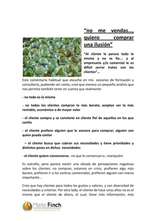 “no me vendas…,
quiero comprar
una ilusión”
“Al cliente le parece todo lo
mismo y no se fía…. y al
empresario y/o comercial le es
difícil cerrar tratos con los
clientes”…
Este comentario habitual que escucho en mis sesiones de formación y
consultoría, pudiendo ser cierto, creo que merece un pequeño análisis que
nos permita también tener en cuenta que realmente:
- no todo es lo mismo
- no todos los clientes compran lo más barato; aceptan ver lo más
rentable, económico o de mayor valor
- el cliente compra y se convierte en cliente fiel de aquellos en los que
confía
- el cliente prefiere alguien que le asesore para comprar; alguien con
quien pueda contar
– el cliente busca que cubran sus necesidades y tiene prioridades y
distintos pesos en dichas necesidades
- el cliente quiere convencerse…no que le convenzan o…manipulen
Es extraño, pero parece existir una oleada de percepciones negativas
sobre los clientes: no compran, estamos en crisis, prefieren algo más
barato, prefieren ir a los centros comerciales, prefieren alguien con marca
importante…
Creo que hay clientes para todos los gustos y valores, y con diversidad de
necesidades y criterios. Por otro lado, el cliente de hace unos años no es el
mismo que el cliente de ahora, el cual, tiene más información, más
 