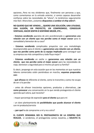 opciones…Pero no nos olvidemos que, finalmente son personas y que,
como comentamos en la entrada anterior, si somos capaces desarrollar
confianza sobre las necesidades de “ahora”, lo tendremos seguramente
más fácil. Ahora bien, ¿estamos dispuestos a cambiar el chip sobre?:
NO QUIERO QUE ME VENDAS…, QUIERO UNA SOLUCIÓN, UNA UTILIDAD,
UNA ILUSIÓN, UN PROYECTO, UN COMPROMISO, CONSEGUIR
VENTAJAS, HACER SENTIR O SENTIRME MEJOR, ETC…
- Estamos vendiendo aparatos de aire acondicionado o ¿generamos una
relación con un cliente que nos percibe como el mejor asesor para la
comodidad y bienestar de su casa?
- Estamos vendiendo complicados proyectos con una metodología
incomprensible para el cliente o ¿generamos una relación con un cliente,
que nos percibe como parte de su equipo implicado para conseguir que
su empresa sea más competitiva y todo fluya mejor?
- Estamos vendiendo un coche o ¿generamos una relación con un
cliente, que nos percibe como el mejor asesor para las necesidades de
viaje, bienestar y seguridad para sí mismo y/o para su familia?
Es decir, propongo en esta ocasión que en los momentos en que nuestras
labores comerciales estén poniéndose en marcha, vayamos preparados
con:
- qué ofrezco de diferente al cliente, como lo transmito y como me ocupo
de ver si lo percibe
- antes de ofrecer trescientas opciones, productos y alternativas, ¿se
como provocar una conversación en la que siendo protagonista el cliente
aprenda qué valora, qué necesita?
- mayor porcentaje de expresión para el cliente que para mi
- un claro planteamiento de posibilidades que puede alcanzar el cliente
con mi producto/servicio
- ¿por qué ha de comprarme a mí y no a otro?
EL CLIENTE DEMANDA SER EL PROTAGONISTA DE LA COMPRA QUE
REALIZA, si vendemos, el protagonista somos nosotros, y SOLICITA EL
 