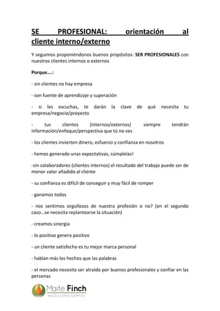 SE PROFESIONAL: orientación al
cliente interno/externo
Y seguimos proponiéndonos buenos propósitos: SER PROFESIONALES con
nuestros clientes internos o externos
Porque….:
- sin clientes no hay empresa
- son fuente de aprendizaje y superación
- si les escuchas, te darán la clave de qué necesita tu
empresa/negocio/proyecto
- tus clientes (internos/externos) siempre tendrán
información/enfoque/perspectiva que tú no ves
- los clientes invierten dinero, esfuerzo y confianza en nosotros
- hemos generado unas expectativas, cúmplelas!
-sin colaboradores (clientes internos) el resultado del trabajo puede ser de
menor valor añadido al cliente
- su confianza es difícil de conseguir y muy fácil de romper
- ganamos todos
- nos sentimos orgullosos de nuestra profesión o no? (en el segundo
caso…se necesita replantearse la situación)
- creamos sinergia
- lo positivo genera positivo
- un cliente satisfecho es tu mejor marca personal
- hablan más los hechos que las palabras
- el mercado necesita ser atraído por buenos profesionales y confiar en las
personas
 