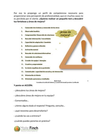 Por eso te propongo un perfil de competencias necesario para
proporcionar esta percepción de profesionalidad, que en muchos casos no
es percibida por el cliente. ¿Quieres realizar un pequeño test y descubrir
tus fortalezas y áreas de mejora?
Y ponte en ACCIÓN:
- ¿descubres tus áreas de mejora?
- ¿descubres áreas de mejora en tu equipo?
- Comentadlas…
- ¿tienes alguna duda al respecto? Pregunta, consulta…
- ¿qué necesitas para desarrollarlas?
- ¿cuándo las vas a entrenar?
-¿cuándo puedes ponerlas en práctica?
 