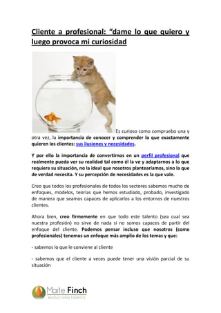 Cliente a profesional: “dame lo que quiero y
luego provoca mi curiosidad
Es curioso como compruebo una y
otra vez, la importancia de conocer y comprender lo que exactamente
quieren los clientes: sus ilusiones y necesidades.
Y por ello la importancia de convertirnos en un perfil profesional que
realmente pueda ver su realidad tal como él la ve y adaptarnos a lo que
requiere su situación, no la ideal que nosotros plantearíamos, sino la que
de verdad necesita. Y su percepción de necesidades es la que vale.
Creo que todos los profesionales de todos los sectores sabemos mucho de
enfoques, modelos, teorías que hemos estudiado, probado, investigado
de manera que seamos capaces de aplicarlos a los entornos de nuestros
clientes.
Ahora bien, creo firmemente en que todo este talento (sea cual sea
nuestra profesión) no sirve de nada si no somos capaces de partir del
enfoque del cliente. Podemos pensar incluso que nosotros (como
profesionales) tenemos un enfoque más amplio de los temas y que:
- sabemos lo que le conviene al cliente
- sabemos que el cliente a veces puede tener una visión parcial de su
situación
 