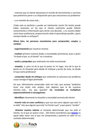 - creemos que el cliente desconoce el mundo de herramientas o servicios
que podríamos poner a su disposición para que solucionara sus problemas
- y un montón de cosas más…
¡Todo esto es perfecto y puede ser totalmente cierto! De hecho puede
haber ocasiones en las que al cliente realmente puede faltarle
conocimiento o información para tomar una decisión, y es nuestro deber
como buen profesional, proporcionarle todo el aprendizaje posible, ¡¡pero
siempre desde su enfoque!!
Ahora bien, las personas necesitamos para comprender, aceptar y
cambiar:
- experimentarlo por nosotros mismos
- resolver primero nuestras dudas y necesidades prioritarias, pues a quien
“le duele el pie, es al cliente” no a nosotros.
- sentir y comprobar que realmente me están escuchando
- empatía; sí, pero no de la que te pones en mi lugar, sino de la que te
pones en mi situación pero desde mi enfoque y punto de vista, no desde
el tuyo como profesional
- comprobar desde mi enfoque que realmente se soluciona ese problema
o que consigo el logro planteado
Así que, últimamente compruebo cada vez más, que aunque “podamos
tener una visión más amplia, más objetiva que la de nuestros
clientes…más… (Lo que queráis)” los resultados se multiplican
exponencialmente si conseguimos:
- Identificar claramente la situación y necesidad concreta del cliente
- Invertir más en crear confianza y que nos vea como alguien que está “a
su lado” más que alguien que está “en frente suyo” y que quiere “vender”
- Orientar nuestro talento al contexto determinado que me pide el
cliente, no el que yo quiero crear… (De hecho recordemos que talento es
aquel saber hacer con el que me comprometo a ponerlo en valor en un
contexto determinado)
 