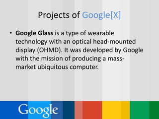 Projects of Google[X]
• Google Glass is a type of wearable
technology with an optical head-mounted
display (OHMD). It was developed by Google
with the mission of producing a mass-
market ubiquitous computer.
 