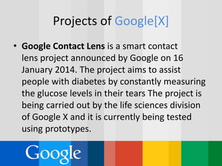Projects of Google[X]
• Google Contact Lens is a smart contact
lens project announced by Google on 16
January 2014. The project aims to assist
people with diabetes by constantly measuring
the glucose levels in their tears The project is
being carried out by the life sciences division
of Google X and it is currently being tested
using prototypes.
 