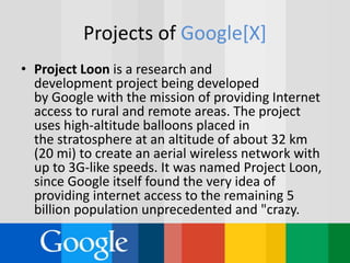 Projects of Google[X]
• Project Loon is a research and
development project being developed
by Google with the mission of providing Internet
access to rural and remote areas. The project
uses high-altitude balloons placed in
the stratosphere at an altitude of about 32 km
(20 mi) to create an aerial wireless network with
up to 3G-like speeds. It was named Project Loon,
since Google itself found the very idea of
providing internet access to the remaining 5
billion population unprecedented and "crazy.
 