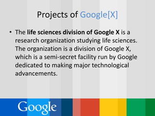 Projects of Google[X]
• The life sciences division of Google X is a
research organization studying life sciences.
The organization is a division of Google X,
which is a semi-secret facility run by Google
dedicated to making major technological
advancements.
 