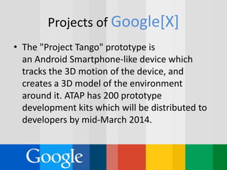 Projects of Google[X]
• The "Project Tango" prototype is
an Android Smartphone-like device which
tracks the 3D motion of the device, and
creates a 3D model of the environment
around it. ATAP has 200 prototype
development kits which will be distributed to
developers by mid-March 2014.
 