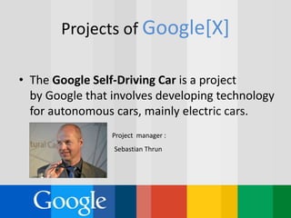 Projects of Google[X]
• The Google Self-Driving Car is a project
by Google that involves developing technology
for autonomous cars, mainly electric cars.
Project manager :
Sebastian Thrun
 