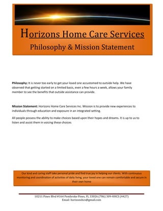 Horizons Home Care Services Philosophy & Mission Statement<br />Philosophy: It is never too early to get your loved one accustomed to outside help. We have observed that getting started on a limited basis, even a few hours a week, allows your family member to see the benefits that outside assistance can provide.<br />Mission Statement: Horizons Home Care Services Inc. Mission is to provide new experiences to individuals through education and exposure in an integrated setting.<br />All people possess the ability to make choices based upon their hopes and dreams. It is up to us to listen and assist them in voicing these choices<br />Our kind and caring staff take personal pride and find true joy in helping our clients. With continuous monitoring and coordination of activities of daily living, your loved one can remain comfortable and secure in their own home<br />