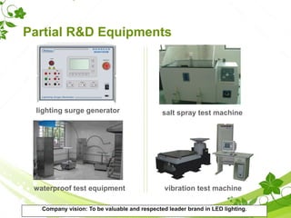 Partial R&D Equipments
lighting surge generator
waterproof test equipment
salt spray test machine
vibration test machine
Company vision: To be valuable and respected leader brand in LED lighting.
 