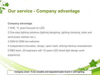 Our service - Company advantage
Company advantage
1.HHE, 11 years focused on LED.
2.One-stop lighting solutions (lighting designing, lighting choosing, solar and
wind power solution etc.).
3.OEM & ODM are welcome.
4.Independent innovation, design, open mold, striking Hanhua characteristic.
5.R&D team: 20 engineers with 10 years LED street light design work
experience.
Company vision: To be valuable and respected leader brand in LED lighting.
 