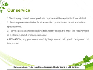 Our service
1.Your inquiry related to our products or prices will be replied in 8hours latest.
2. Provide professional offer.Provide detailed products test report and related
specifications.
3. Provide professional led lighting technology support to meet the requirements
of customers about photoelectric color.
4.OEM&ODM, any your customized lightings we can help you to design and put
into product.
Company vision: To be valuable and respected leader brand in LED lighting.
 