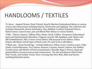HANDLOOMS / TEXTILES
Cotton – Apparel Woven, Dyed, Printed, Hand & Machine Embroidered fabrics in various
weaves and constructions including Pintuck, Patchworks and Appliqué. Our collection also
includes Cheesecloth, Denim Embroidery, Ikat, Bubbled, Crushed, Embossed Fabrics,
Nylon/Cotton, Linen/Cotton, Jute and Mixed Fiber fabrics in various finishes.
Silk – Filature, Dupion, Taffetta-Plain, Stripe, Check, Chiffon, Overprints, Embroidered
items and Hand painted embroidery, Organza cutwork, Silk Apaplque work, Nylon with
Silk Embellishment, Silk x Cotton woven fabrics, Silk Jacquard woven fabrics, Indian
Dupion silk fabrics and all types of Patch work, Pin-tuck work in silk fabrics.
Made-ups – Home furnishings – includes Bedcovers, Pillow covers, Cushion covers, Table
Cloths, Lunch/Placemats, Tea Coasters, Runners, Curtains, Norens, mittens, Pot Holders,
Crochet items with Mother of Pearl ornamentation, Shoulder Bags in Woven, Dyed and
printed fabrics of various weaves and constructions. We also manufacture Dish Cloths,
Dish Towels, and Turkish Towels, Floor coverings like Door Mats, Bath and Durries
including Kalamkari prints.
 