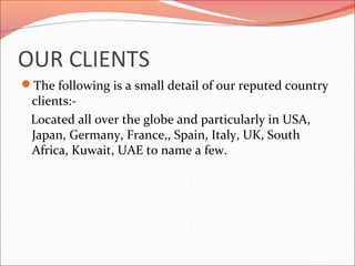 OUR CLIENTS
The following is a small detail of our reputed country
clients:-
Located all over the globe and particularly in USA,
Japan, Germany, France,, Spain, Italy, UK, South
Africa, Kuwait, UAE to name a few.
 