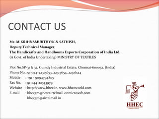 CONTACT US
Mr. M.KRIHNAMURTHY/K.N.SATHISH,
Deputy Technical Manager,
The Handicrafts and Handlooms Exports Corporation of India Ltd.
(A Govt. of India Undertaking) MINISTRY OF TEXTILES
Plot No.SP-31 & 32, Guindy Industrial Estate, Chennai-600032. (India)
Phone No.: 91-044-22315653, 22315654, 22316124
Mobile : +91 - 9094794805
Fax No. : 91-044-22343979
Website : http://www.hhec.in, www.hhecworld.com
E-mail : hhecgm@newairtelmail.onmicrosoft.com
hhecgm@airtelmail.in
 