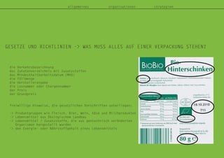 allgemeines organisationen strategien
GESETZE UND RICHTLINIEN -> WAS MUSS ALLES AUF EINER VERPACKUNG STEHEN?
die Verkehrsbezeichnung
das Zutatenverzeichnis mit Zusatzstoffen
das Mindesthaltbarkeitsdatum (MHD)
die Füllmenge
die Herstellerangabe
die Losnummer oder Chargennummer
der Preis
der Grundpreis
freiwillige Hinweise, die gesetzlichen Vorschriften unterliegen:
-> Produktgruppen wie Fleisch, Bier, Wein, Käse und Milchprodukten
-> Lebensmittel aus ökologischem Landbau
-> Lebensmittel / Zusatzstoffe, die aus gentechnisch veränderten
Organismen hergestellt wurden
-> den Energie- oder Nährstoffgehalt eines Lebensmittels
 