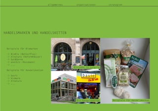 allgemeines organisationen strategien
HANDELSMARKEN UND HANDELSKETTEN
Bioladen in Leipzig
Bio-Handelsketten Beispiele für Handelsmarken
Beispiele für Biomarken
-> BioBio (Netto/Plus)
-> Alnatura (Reformhäuser)
-> Gut&Gerne
-> enerbio (Rossmann)
-> ...
Beispiele für Handelsketten
-> basic
-> biomare
-> Alnatura
-> ...
 
