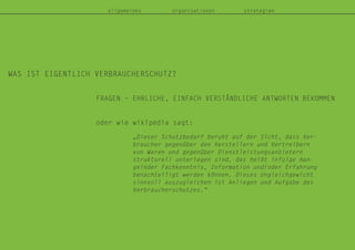 WAS IST EIGENTLICH VERBRAUCHERSCHUTZ?
allgemeines organisationen strategien
FRAGEN – EHRLICHE, EINFACH VERSTÄNDLICHE ANTWORTEN BEKOMMEN
oder wie wikipedia sagt:
„Dieser Schutzbedarf beruht auf der Sicht, dass Ver-
braucher gegenüber den Herstellern und Vertreibern
von Waren und gegenüber Dienstleistungsanbietern
strukturell unterlegen sind, das heißt infolge man-
gelnder Fachkenntnis, Information und/oder Erfahrung
benachteiligt werden können. Dieses Ungleichgewicht
sinnvoll auszugleichen ist Anliegen und Aufgabe des
Verbraucherschutzes.“
 