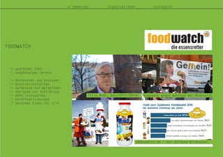 FOODWATCH
allgemeines organisationen strategien
-> gegründet 2002
-> unabhängiger Verein
-> Recherchen und Analysen
-> Gesetzesvorschläge
-> Aufdecken von Werbelügen
-> Aktionen zur Aufklärung
-> mehr Transparenz
-> Veröffentlichungen
-> gesundes Essen für alle
Thilo Bode, Geschäftsführer
abgespeist.de – Der Goldene Windbeutel
Kampagne gegen Genfood bei McDonalds
 