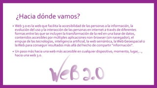 ¿Hacia dónde vamos?
• Web 3.0 es la web que facilita la accesibilidad de las personas a la información, la
evolución del uso y la interacción de las personas en internet a través de diferentes
formas entre las que se incluyen la transformación de la red en una base de datos,
contenidos accesibles por múltiples aplicaciones non-browser (sin navegador), el
empuje de las tecnologías, inteligencia artificial, la web semántica, laWeb Geoespacial o
laWeb para conseguir resultados más allá del hecho de compartir "información“.
• Un paso más hacia una web más accesible en cualquier dispositivo, momento, lugar,...,
hacia una web 3.0.
 