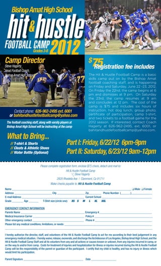 Bishop Amat High School




                           Grades 3-8

Camp Director
Steve Hagerty
Head Football Coach,
                                                                                 $
                                                                                    75
                                                                                    Registration fee includes
Bishop Amat High School                                                           The Hit & Hustle Football Camp is a basic
                                                                                  skills camp put on by the Bishop Amat
                                                                                  football coaching staff, and is happening
                                                                                  on Friday and Saturday, June 22 -23, 2012.
                                                                                  On Friday the 22nd, the camp begins at 6
                                                                                  pm and dismisses at 9 pm. On Saturday
                                                                                  the 23rd, the camp resumes at 9 am
                                                                                  and concludes at 12 pm. The cost of the
                                                                                  camp is $75 and includes six hours of
       Contact phone: 626-962-2495 ext. 6001                                      instruction, hot dog lunch, group photo,
    or bahitandhustlefootballcamp@yahoo.com                                       certificate of participation, camp t-shirt,
                                                                                  and two tickets to a football game for the
 The football coaching staff, along with varsity players at                       2012 season. If interested, contact Coach
 Bishop Amat High School will be instructing at the camp                          Hagerty at 626-962-2495, ext. 6001, or
                                                                                  bahitandhustlefootballcamp@yahoo.com.

 What to Bring...
     // T-shirt & Shorts                                    Part I: Friday, 6/22/12 6pm-9pm
     // Cleats & Athletic Shoes
     // Water Bottle (Optional)                             Part II: Saturday, 6/23/12 9am-12pm
                                  Please complete registration form, enclose $75 check, detach and mail to:
                                                         Hit & Hustle Football Camp
                                                               c
                                                                /o Steve Hagerty
                                                2820 Rhodelia Ave | Claremont, Ca 91711
                                            Make checks payable to: Hit & Hustle Football Camp
Name ______________________________________________________________________________________ q Male q Female
Address ___________________________ City ____________________ Zip_________ Phone Number (_______)_______________
E-mail Address _____________________________________________ Current School ____________________________________	
Grade ________	Age _______ 	 T-Shirt size (circle one): XS S M L XL XXL

EMERGENCY CONTACT INFORMATION
Parents Name ______________________________________________ Emergency #______________________________________
Medical Insurance Carrier _____________________________________ Policy # __________________________________________
Other emergency contact _____________________________________ Phone # _________________________________________
Please list any medical conditions, limitations, or needs: _______________________________________________________________
__________________________________________________________________________________________________________

I hereby authorize the director, staff, and volunteers of the Hit & Hustle Football Camp to act for me according to their best judgement in any
emergency medical situation. I hereby waive, release, exonerate, and discharge the Archdiocese of Los Angeles, Bishop Amat High School, and the
Hit & Hustle Football Camp Staff and all its volunters from any and all actions or causes known or unkown, from any injuries incurred in camp, or
on the way to and/or from camp. Costs for treatment of injuries and hospitalization for illness or injuries incurred during the Hit & Hustle Football
Camp will be the responsibility of the parent or guardian of the participant. I certify that my child is healthy, and has no injury or illness which
would limit his participation.

Parent Signature ___________________________________________ Date __________________
 