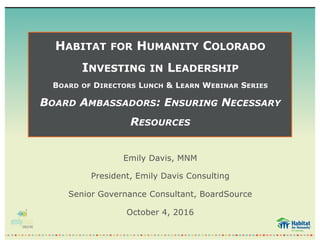 HABITAT FOR HUMANITY COLORADO
INVESTING IN LEADERSHIP
BOARD OF DIRECTORS LUNCH & LEARN WEBINAR SERIES
BOARD AMBASSADORS: ENSURING NECESSARY
RESOURCES
Emily Davis, MNM
President, Emily Davis Consulting
Senior Governance Consultant, BoardSource
October 4, 2016
 
