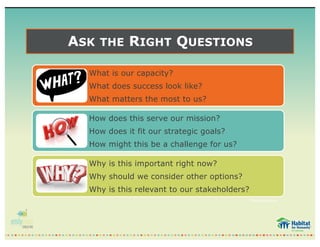 ASK THE RIGHT QUESTIONS
What is our capacity?
What does success look like?
What matters the most to us?
How does this serve our mission?
How does it fit our strategic goals?
How might this be a challenge for us?
Why is this important right now?
Why should we consider other options?
Why is this relevant to our stakeholders?
*BoardSource
 