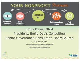 Emily Davis, MNM
President, Emily Davis Consulting
Senior Governance Consultant, BoardSource
(720) 515-0581
emily@emilydavisconsulting.com
emilydavisconsulting.com
 