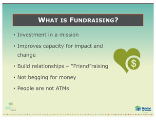 WHAT IS FUNDRAISING?
• Investment in a mission
• Improves capacity for impact and
change
• Build relationships – “Friend”raising
• Not begging for money
• People are not ATMs
 