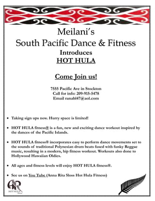 Meilani’s
     South Pacific Dance & Fitness
                             Introduces
                            HOT HULA

                           Come Join us!
                         7555 Pacific Ave in Stockton
                          Call for info: 209-915-5478
                          Email ranabl47@aol.com



 Taking sign ups now. Hurry space is limited!

 HOT HULA fitness® is a fun, new and exciting dance workout inspired by
   the dances of the Pacific Islands.

 HOT HULA fitness® incorporates easy to perform dance movements set to
   the sounds of traditional Polynesian drum beats fused with funky Reggae
   music, resulting in a modern, hip fitness workout. Workouts also done to
   Hollywood Hawaiian Oldies.

 All ages and fitness levels will enjoy HOT HULA fitness®.

 See us on You Tube (Anna Rita Sloss Hot Hula Fitness)
 