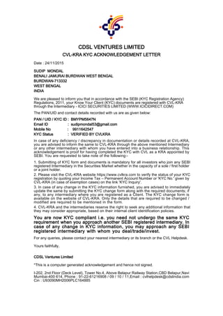 CDSL VENTURES LIMITED
CVL-KRA KYC ACKNOWLEDGEMENT LETTER
Date : 24/11/2015
SUDIP MONDAL
BENALI JAMURAI BURDWAN WEST BENGAL
BURDWAN-713332
WEST BENGAL
INDIA
We are pleased to inform you that in accordance with the SEBI (KYC Registration Agency)
Regulations, 2011, your Know Your Client (KYC) documents are registered with CVL-KRA
through the Intermediary - ICICI SECURITIES LIMITED (WWW.ICICIDIRECT.COM)
The PAN/UID and contact details recorded with us are as given below:
PAN / UID / KYC ID : BMYPM5647N
Email ID : sudipmondal53@gmail.com
Mobile No : 9911642547
KYC Status : VERIFIED BY CVLKRA
In case of any deficiency / discrepancy in documentation or details recorded at CVL-KRA,
you are advised to inform the same to CVL-KRA through the above mentioned Intermediary
or any other intermediary with whom you have entered into a business relationship. This
acknowledgement is proof for having completed the KYC with CVL as a KRA appointed by
SEBI. You are requested to take note of the following:-
1.Submitting of KYC form and documents is mandatory for all investors who join any SEBI
registered Intermediary in the Securities Market whether in the capacity of a sole / first holder
or a joint holder.
2.Please visit the CVL-KRA website https://www.cvlkra.com to verify the status of your KYC
registration by quoting your Income Tax – Permanent Account Number or 'KYC No.' given by
CVL-KRA (in case of exemption cases) on the link 'KYC Inquiry'.
3.In case of any change in the KYC information furnished, you are advised to immediately
update the same by submitting the KYC change form along with the required documents; if
any, to any intermediary where you are registered as a Client. The KYC change form is
available on the website of CVL-KRA. Only the details that are required to be changed /
modified are required to be mentioned in the form.
4.CVL-KRA and the intermediaries reserve the right to seek any additional information that
they may consider appropriate, based on their internal client identification policies.
You are now KYC compliant i.e. you need not undergo the same KYC
requirement when you approach another SEBI registered intermediary. In
case of any change in KYC information, you may approach any SEBI
registered intermediary with whom you deal/trade/invest.
For any queries, please contact your nearest intermediary or its branch or the CVL Helpdesk.
Yours faithfully,
CDSL Ventures Limited
*This is a computer generated acknowledgement and hence not signed.
I-202, 2nd Floor (Deck Level), Tower No.4, Above Belapur Railway Station,CBD Belapur,Navi
Mumbai-400 614, Phone : 91-22-61216908 / 09 / 10 / 11,Email : cvlhelpdesk@cdslindia.com
Cin : U93090MH2006PLC164885
 