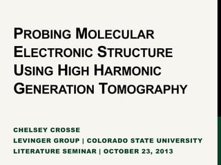 PROBING MOLECULAR
ELECTRONIC STRUCTURE
USING HIGH HARMONIC
GENERATION TOMOGRAPHY
CHELSEY CROSSE
LEVINGER GROUP | COLORADO STATE UNIVERSITY
LITERATURE SEMINAR | OCTOBER 23, 2013

 