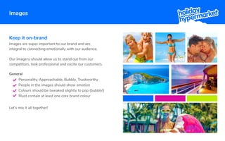 Keep it on-brand
Images are super important to our brand and are
integral to connecting emotionally with our audience.
Our imagery should allow us to stand out from our
competitors, look professional and excite our customers.
Let’s mix it all together!
General
Personality: Approachable, Bubbly, Trustworthy
People in the images should show emotion
Colours should be tweaked slightly to pop (bubbly!)
Must contain at least one core brand colour
Images
 