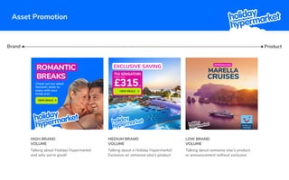 Asset Promotion
EXCLUSIVE SAVING
£315
FROM ONLY
TUI SENSATORI
PP
VIEW DEALS
Brand
HIGH BRAND
VOLUME
MEDIUM BRAND
VOLUME
LOW BRAND
VOLUME
Talking about Holiday Hypermarket
and why we’re great!
Talking about a Holiday Hypermarket
Exclusive on someone else's product
Talking about someone else's product
or announcement without exclusive
Product
ROMANTIC
BREAKS
Check out our latest
fantastic deals to
enjoy with your
loved one!
VIEW DEALS
MARELLA
CRUISES
MARELLA
CRUISES
INTRODUCING
 